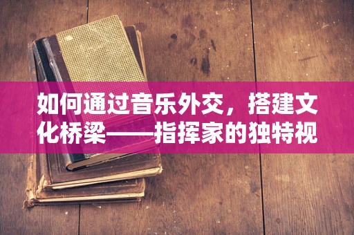 如何通过音乐外交，搭建文化桥梁——指挥家的独特视角