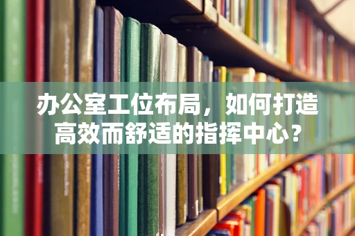 办公室工位布局，如何打造高效而舒适的指挥中心？