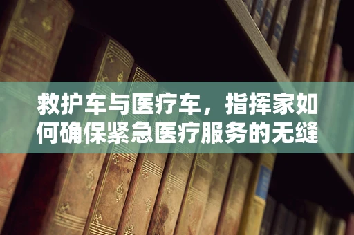 救护车与医疗车，指挥家如何确保紧急医疗服务的无缝对接？