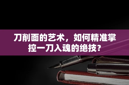 刀削面的艺术，如何精准掌控一刀入魂的绝技？