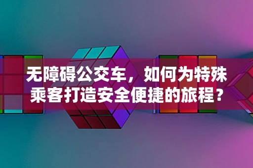 无障碍公交车，如何为特殊乘客打造安全便捷的旅程？