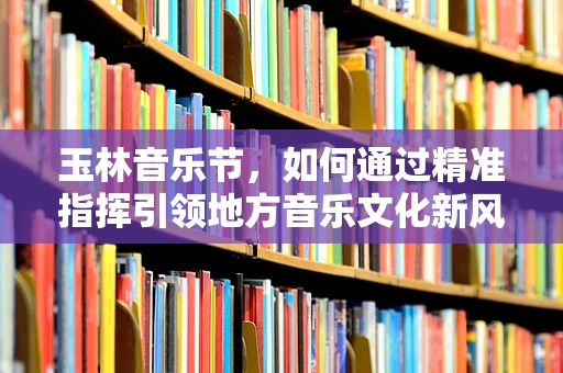 玉林音乐节，如何通过精准指挥引领地方音乐文化新风尚？