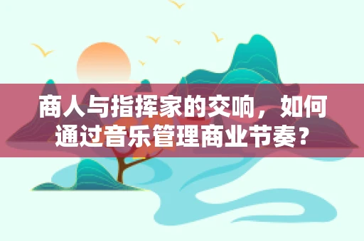 商人与指挥家的交响，如何通过音乐管理商业节奏？