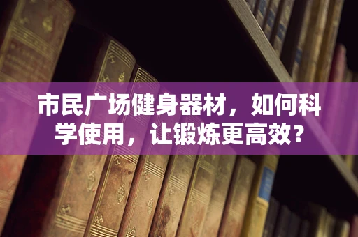 市民广场健身器材，如何科学使用，让锻炼更高效？