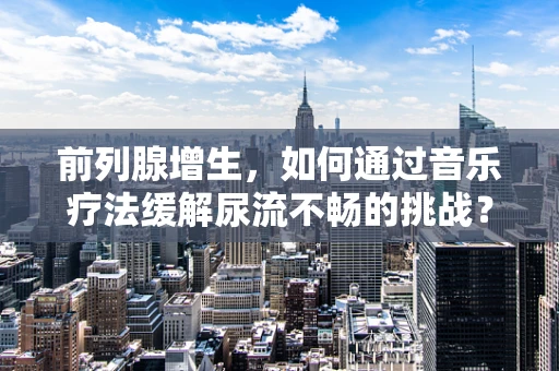 前列腺增生，如何通过音乐疗法缓解尿流不畅的挑战？