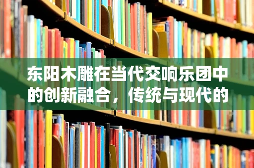 东阳木雕在当代交响乐团中的创新融合，传统与现代的交响