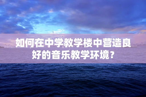 如何在中学教学楼中营造良好的音乐教学环境？