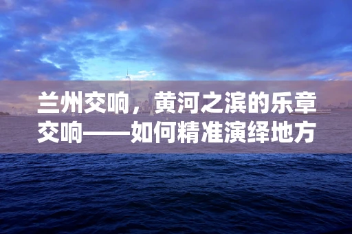 兰州交响，黄河之滨的乐章交响——如何精准演绎地方特色音乐？