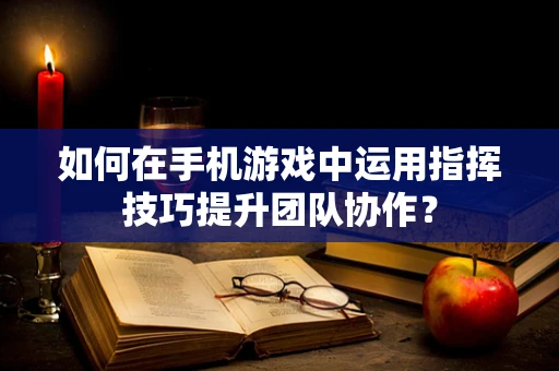 如何在手机游戏中运用指挥技巧提升团队协作？